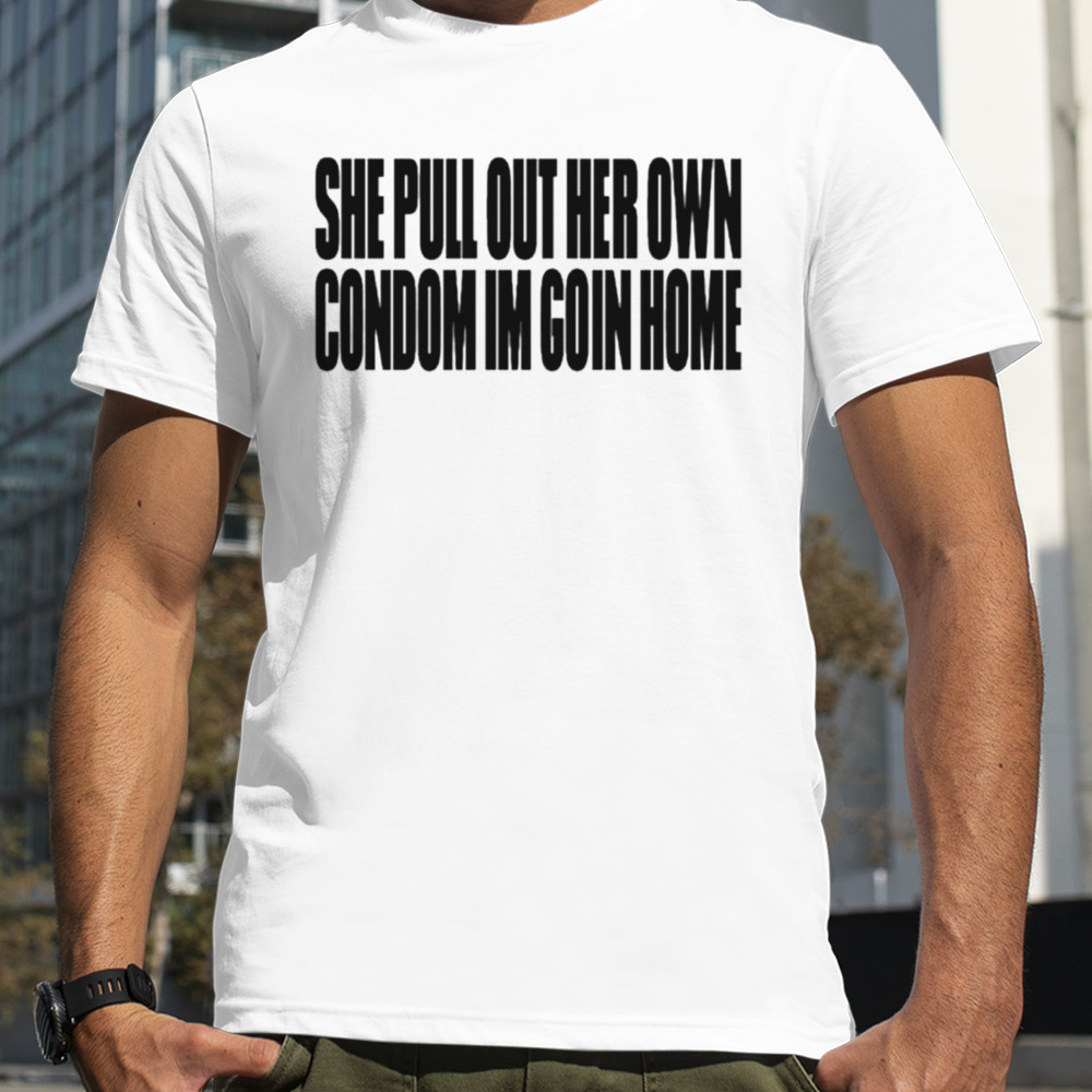 She pull out her own condom I’m goin home shirt