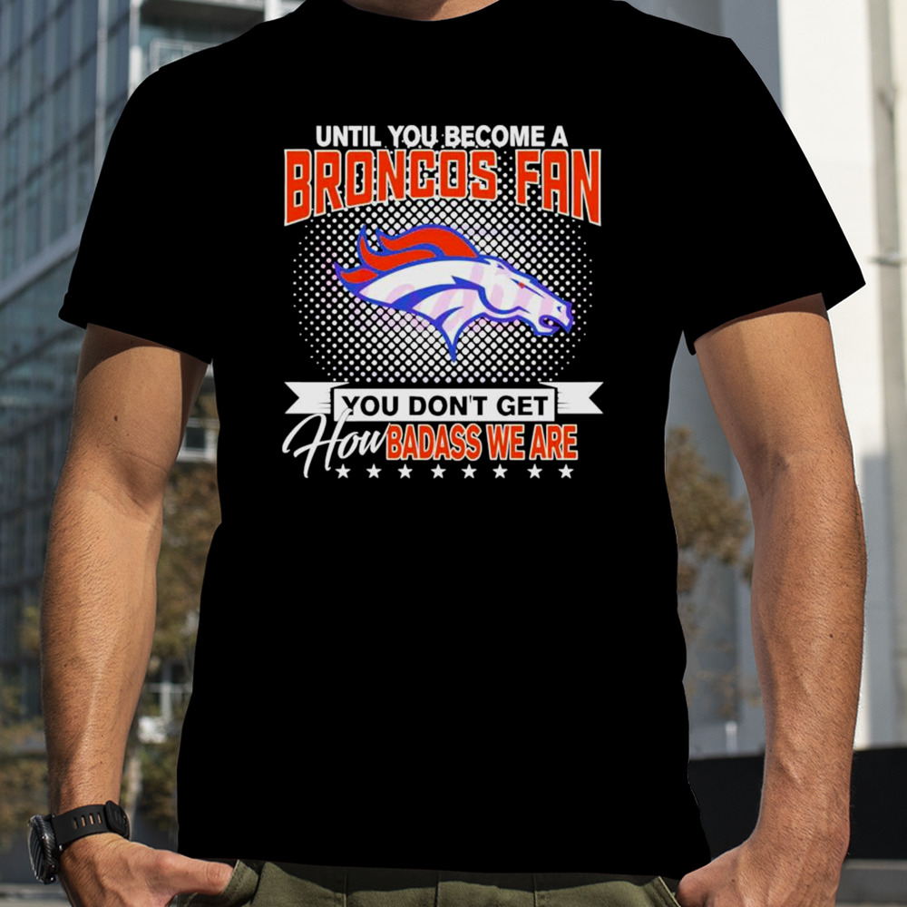 Until You Become A Denver Broncos Fan you don’t get how badass we are shirt