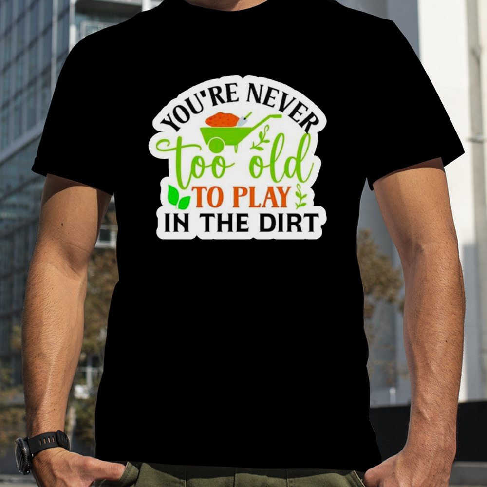 You’re never too old to play in the dirt funny plant shirt