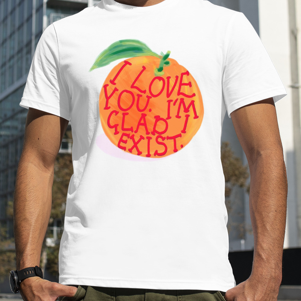 I Love You I’m Glad I Exist shirt