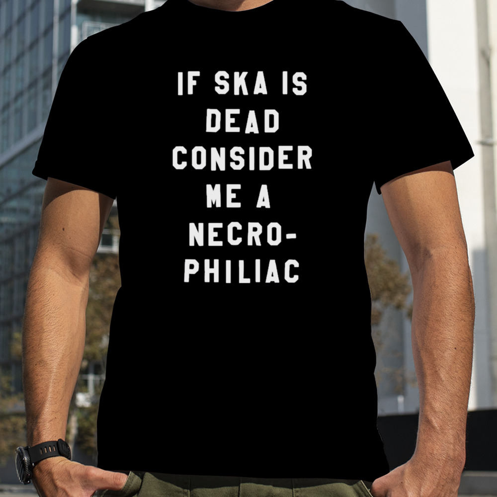 If Ska Is Dead Consider Me A Necro Philiac shirt