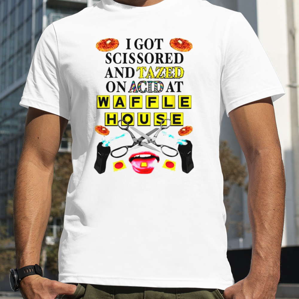 I got scissored and tazed on acid at waffle house shirt