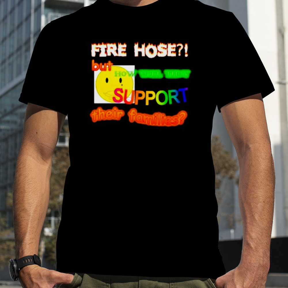 Fire hose but how will they support their families shirt