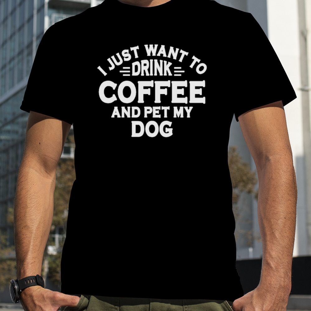 I just want to drink coffee and pet my dog shirt