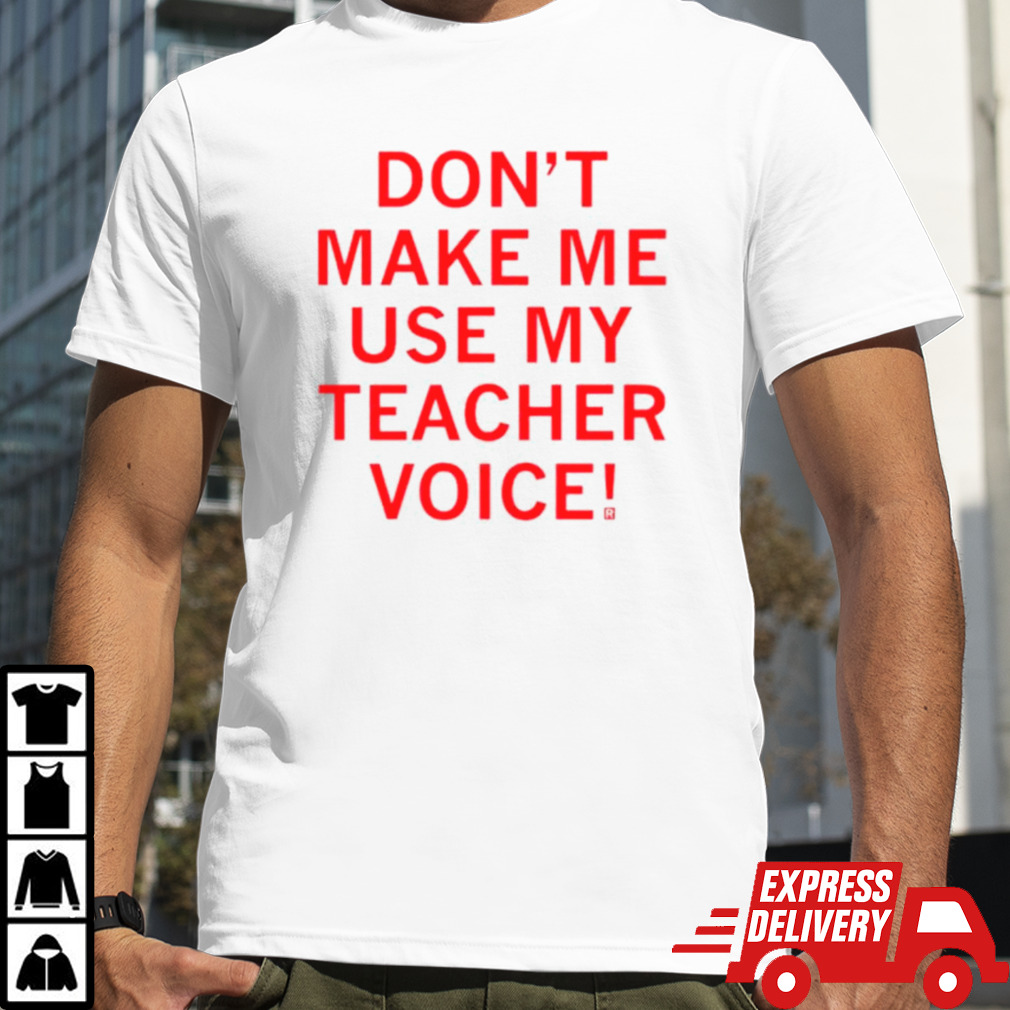 Don’t make me use my teacher voice shirt