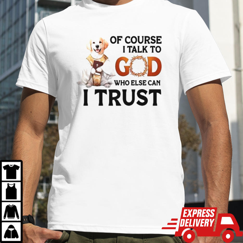 Dog of course I talk to god who else can I trust shirt