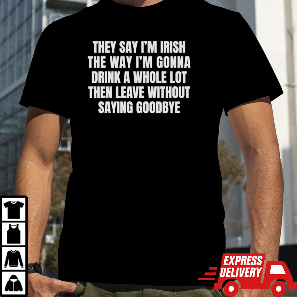 They say I’m irish the way I’m gonna drink a whole lot then leave without saying goodbye shirt