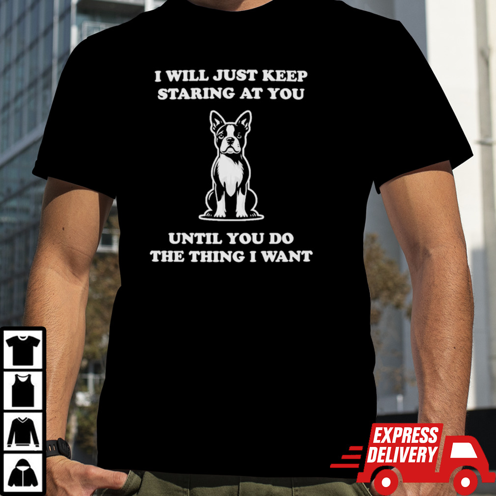 I will just keep staring at you until you do the thing I want shirt