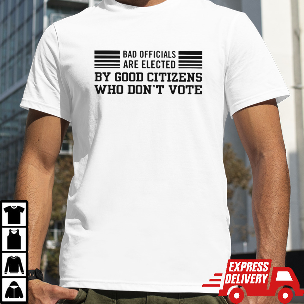 Bad are elected by good citizens who don’t vote shirt