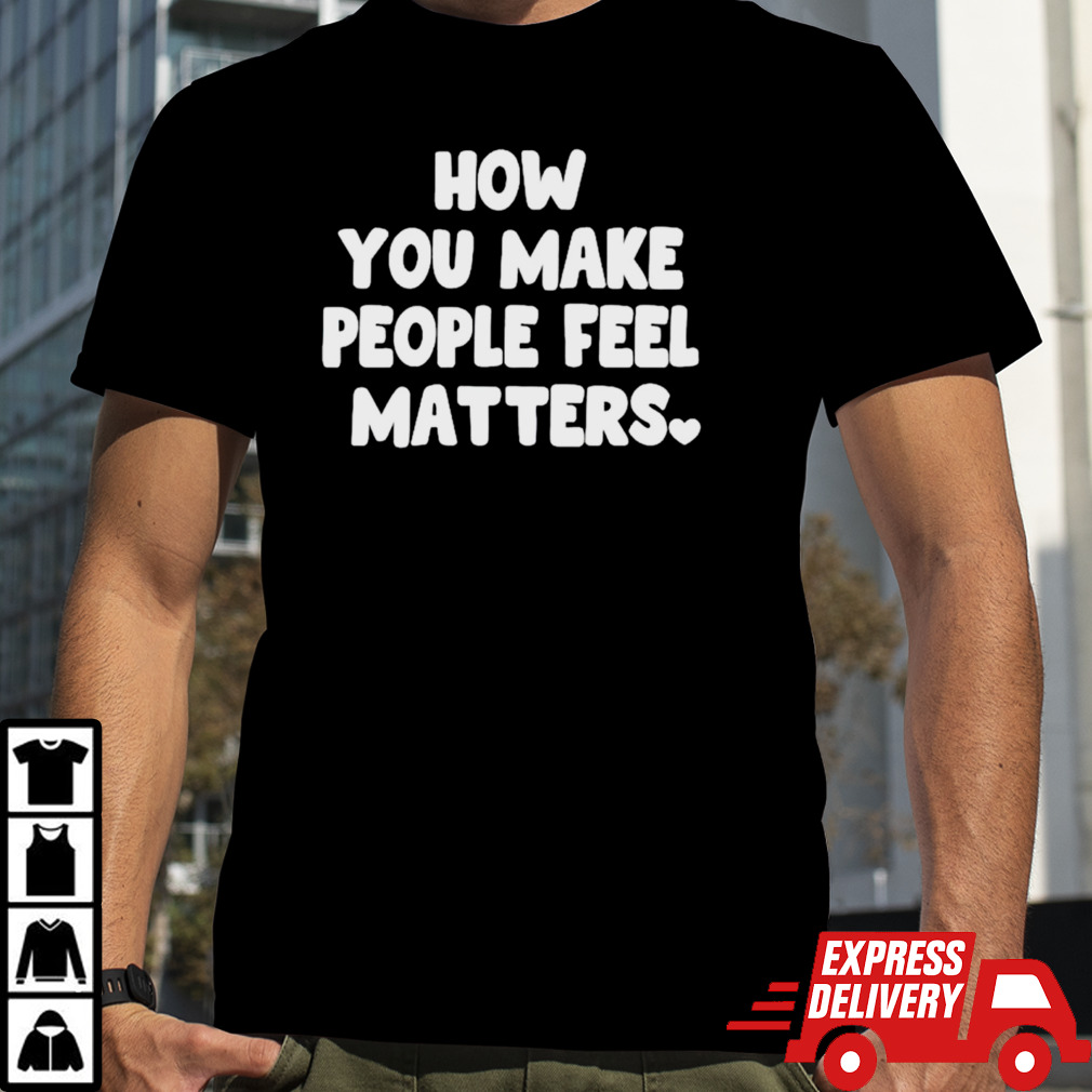 How you make people feel matters shirt