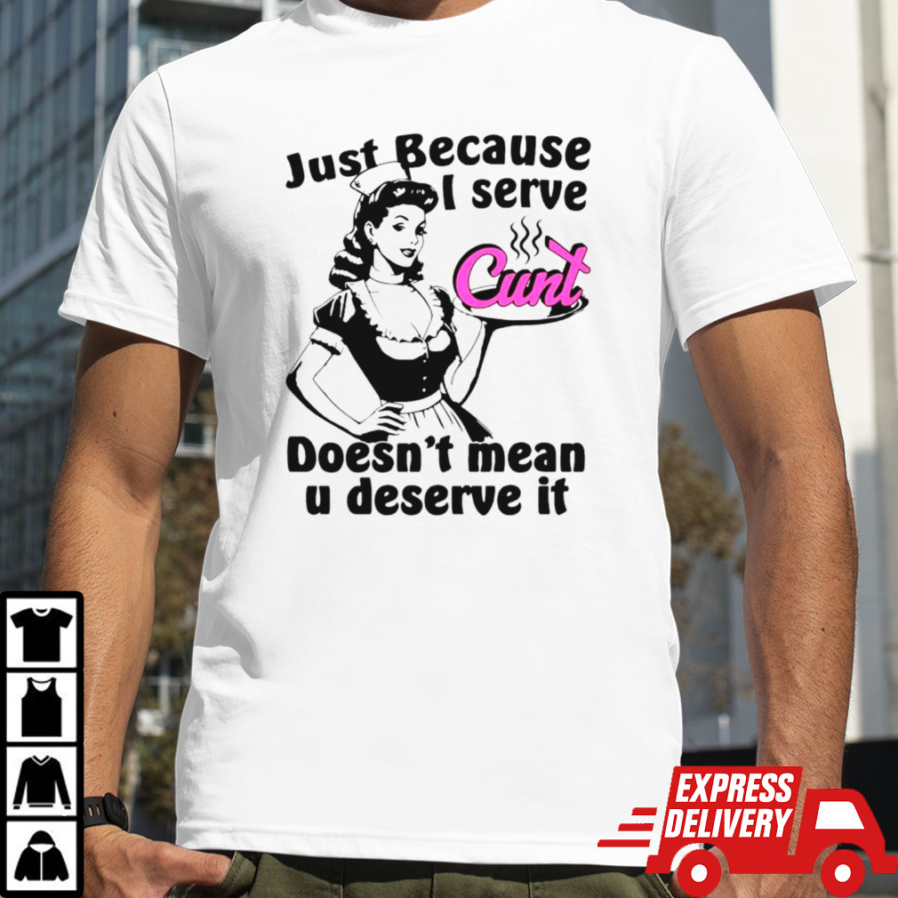 Just because I serve cunt doesn’t mean you deserve it shirt