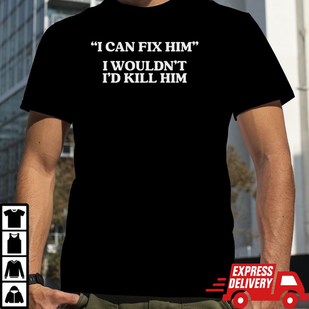 I can fix him i wouldn’t i’d kill him shirt