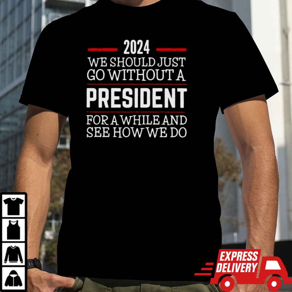 2024 We Should Just Go Without A President For A While And See How We Do Shirt