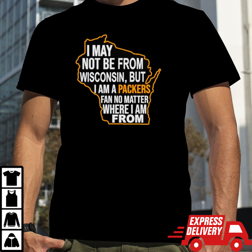 I May not be from Wisconsin but I am a Packers fan no matter where I am from shirt