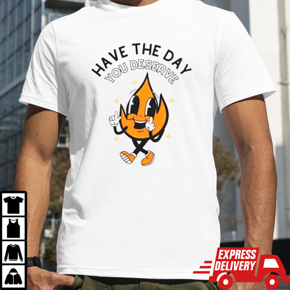 Fire have the day you deserve shirt