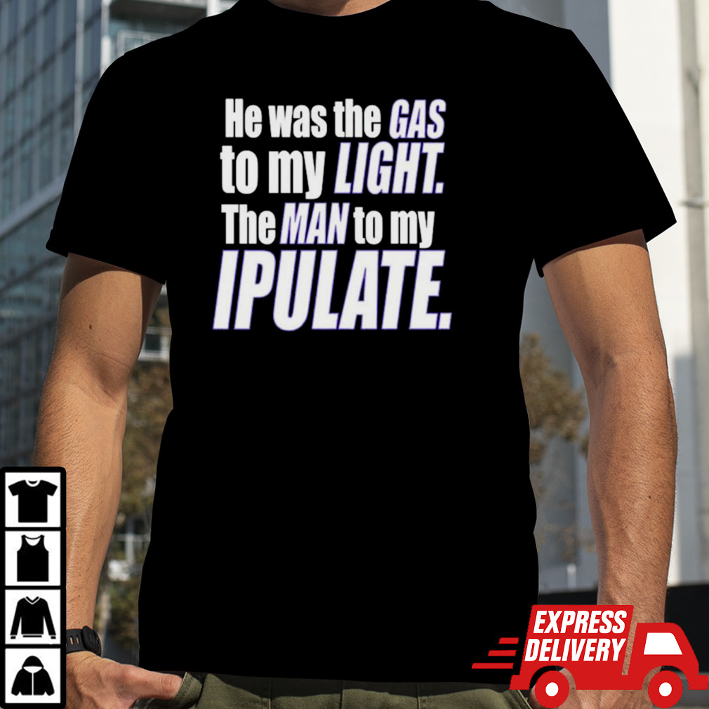 He was the gas to my light the man to my ipulate shirt