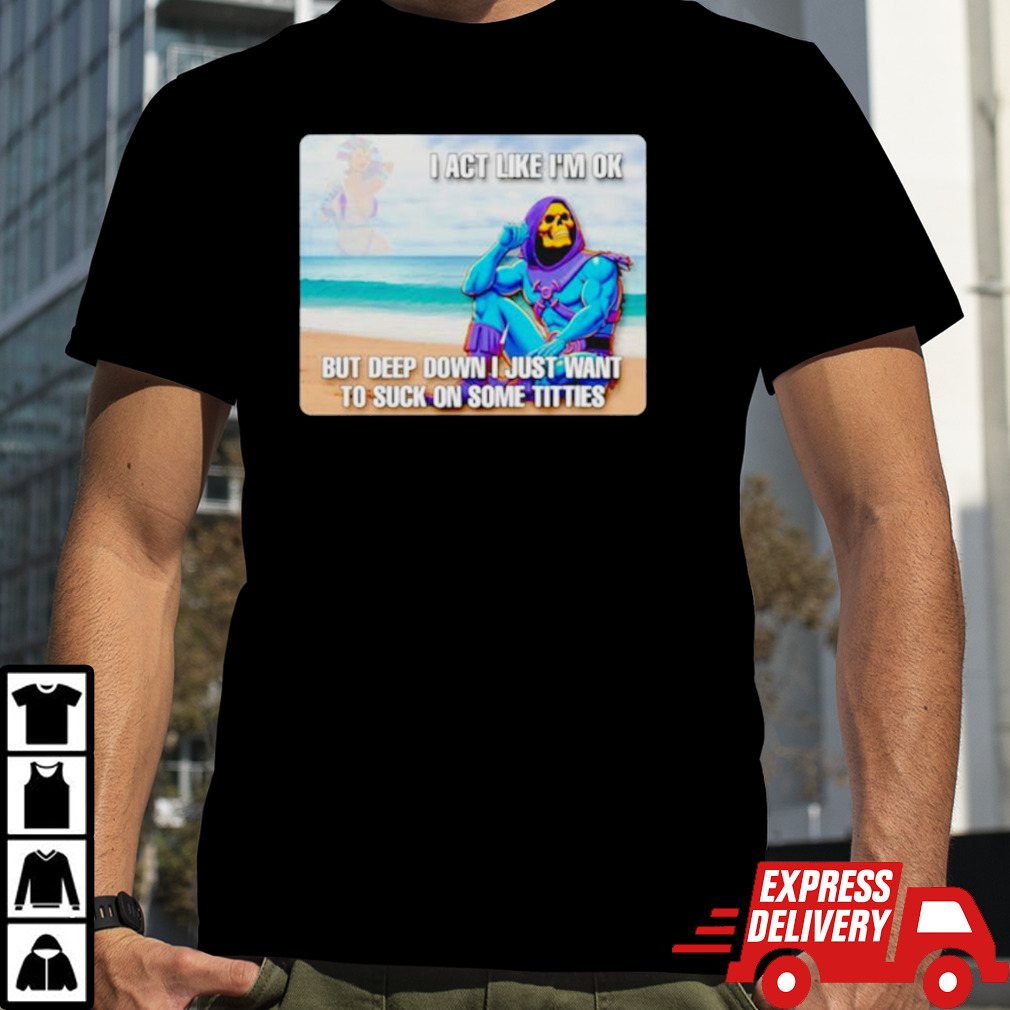 Bad skeletor I act like I’m ok but deep down I just want to suck on time titties shirt