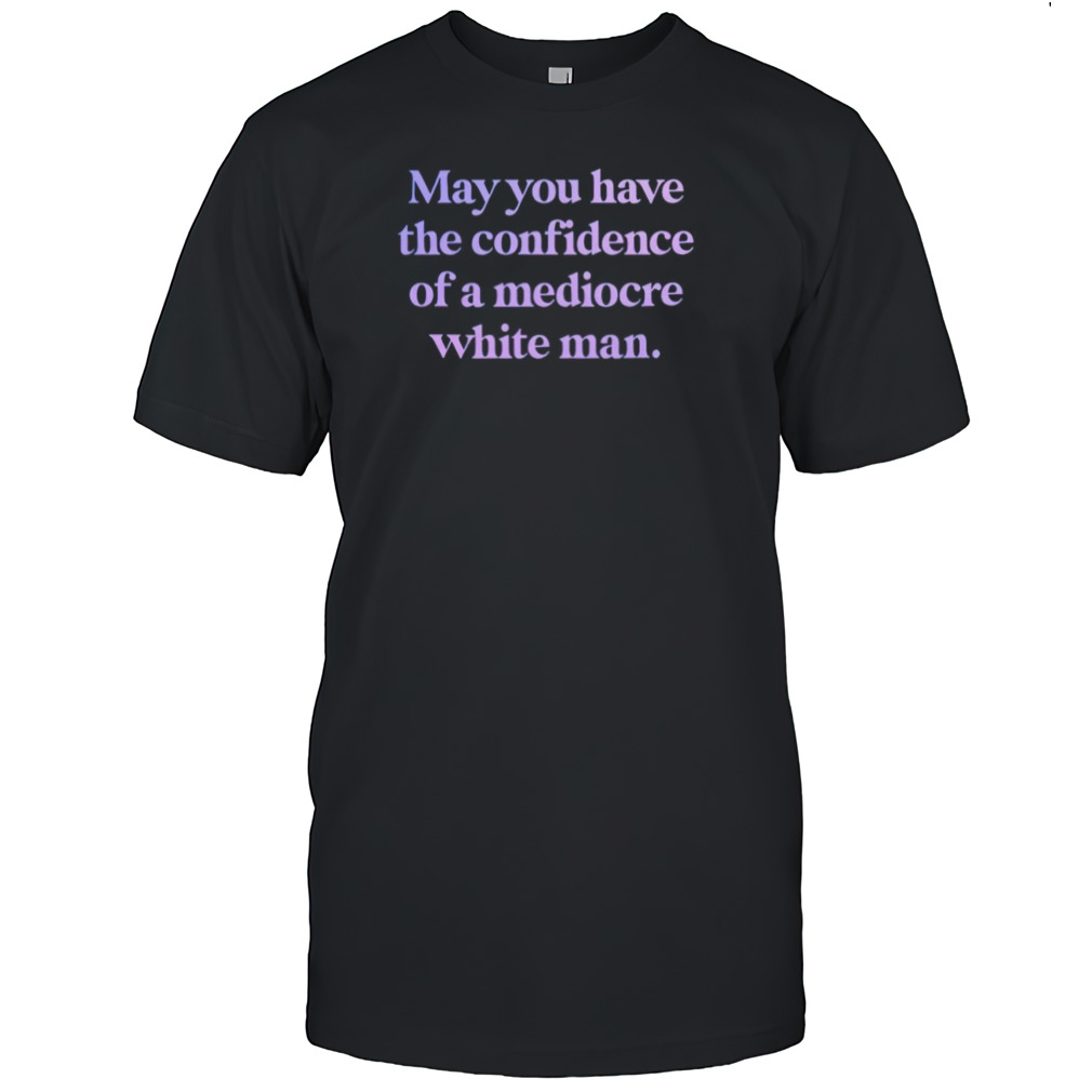 may you have the confidence of a mediocre white man shirt