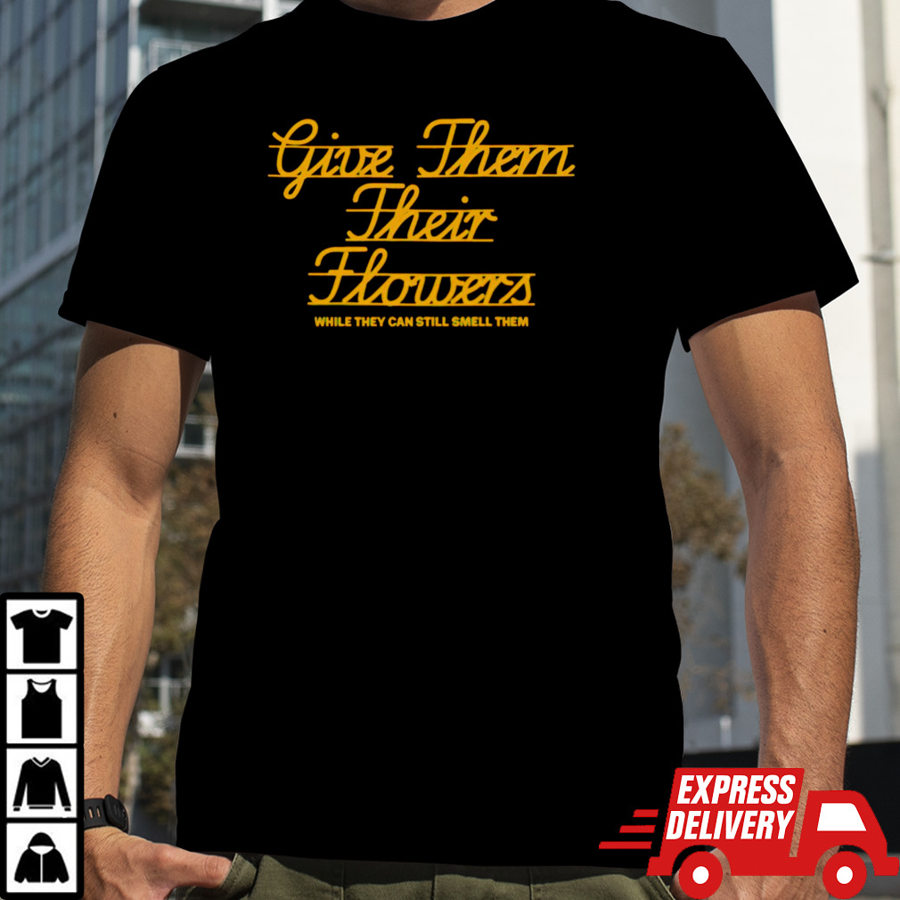 Give them their flowers while they can still smell them shirt