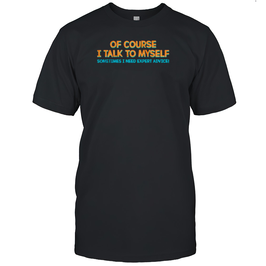Of course I talk to myself sometimes I need expert advice T-shirt