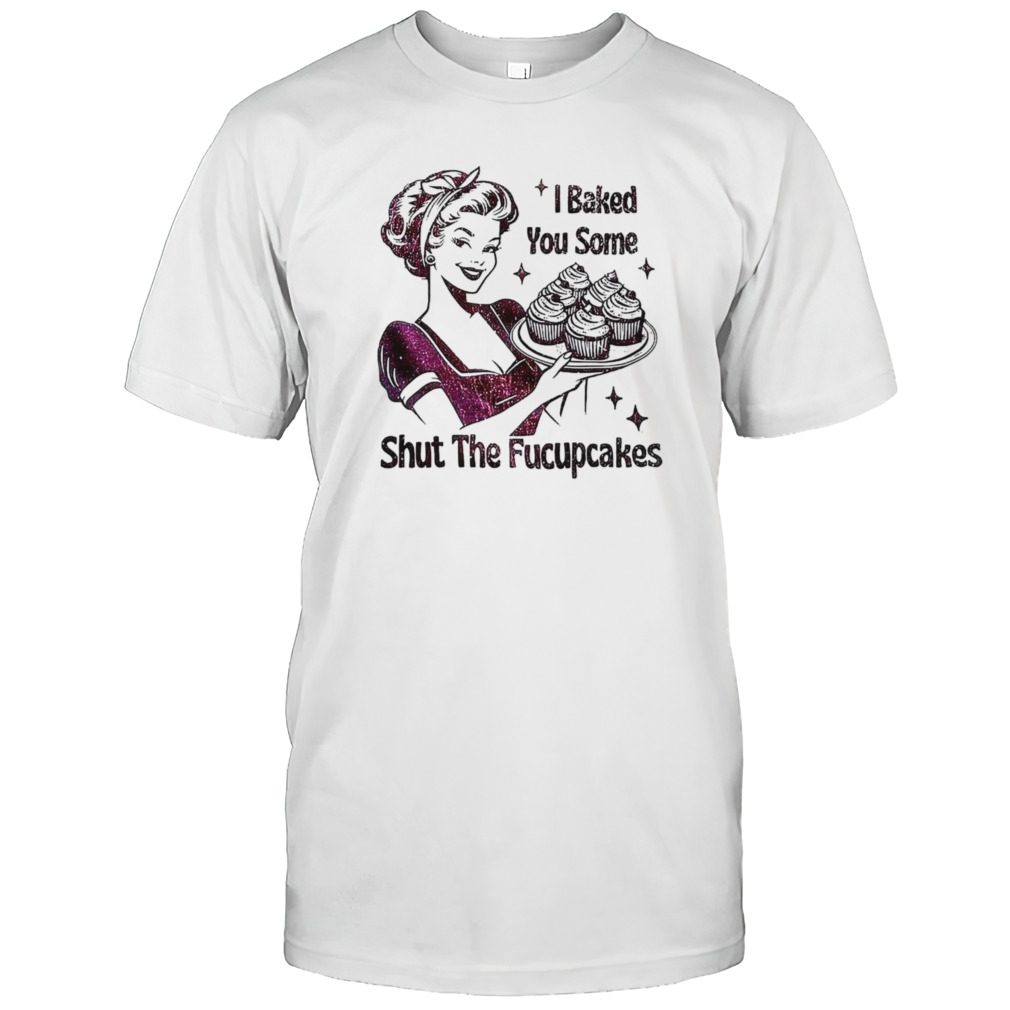 Women I baked you some shut the fucupcakes shirt