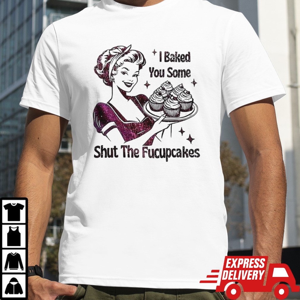 Women I baked you some shut the fucupcakes shirt