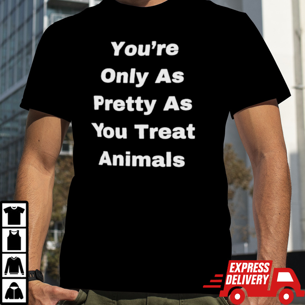 You’re only as pretty as you treat animals shirt