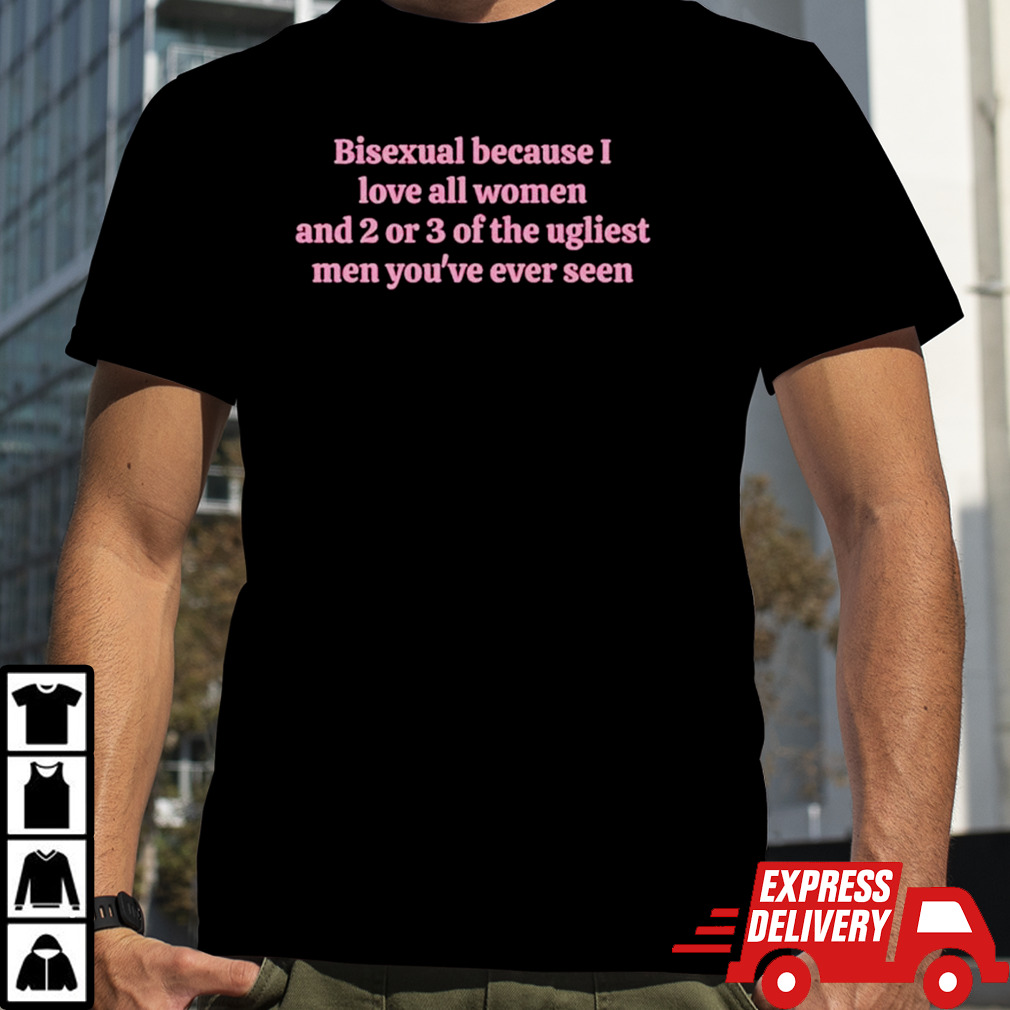 Bisexual because I love all women and 2 or 3 of the ugliest men you’re ever seen shirt