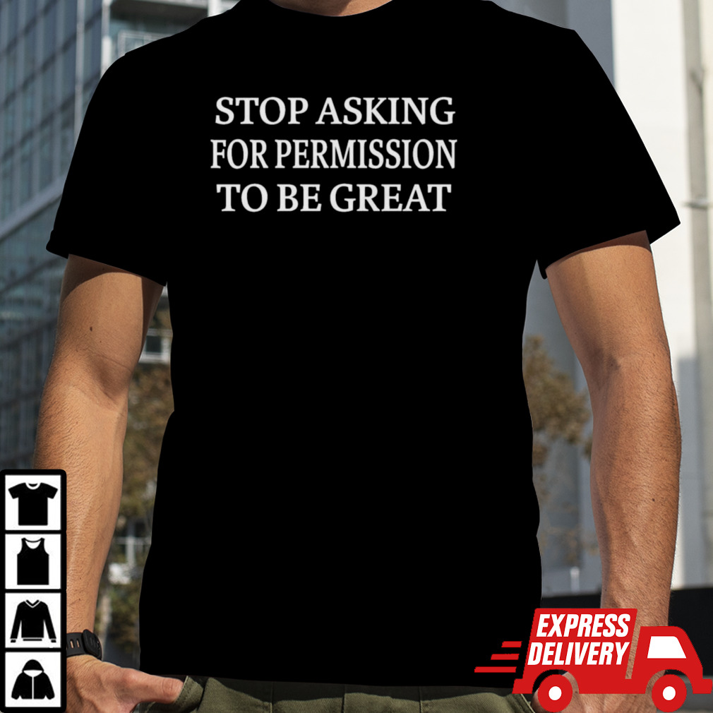 Stop Asking For Permission To Be Great Shirt