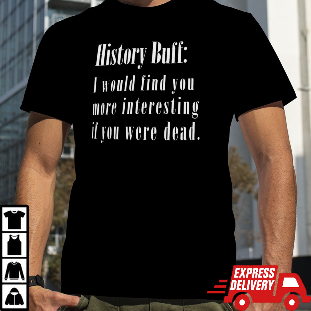 History buff I would find you more interesting if you were dead shirt