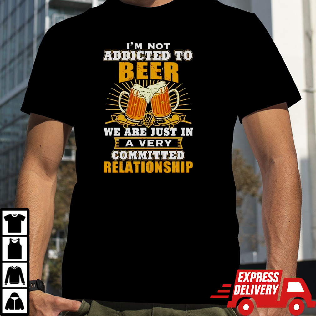 I’m not addicted to beer we are just in a very committed relationship shirt