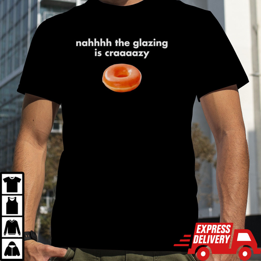 Nah the glazing is crazy shirt