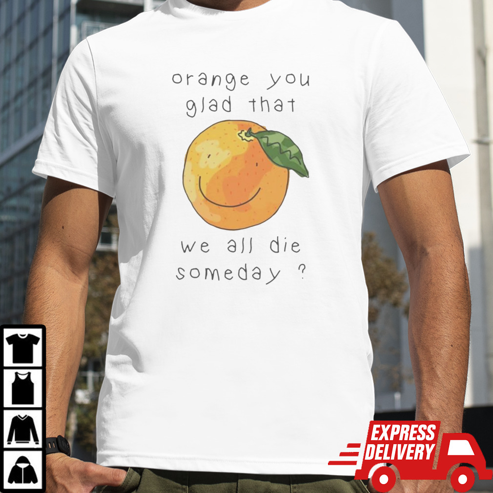 Orange you glad that we all die somedays shirt