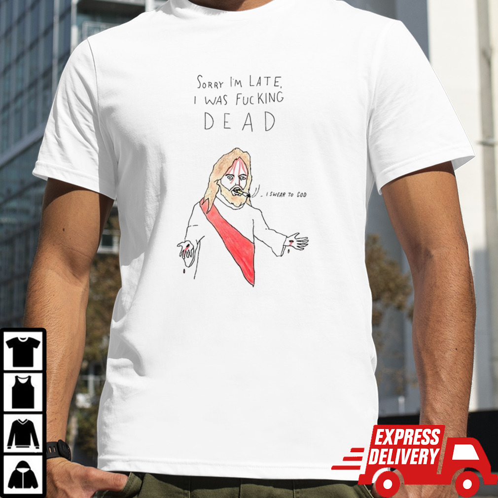 Jesus sorry I’m late I was fucking dead I swear to God shirt