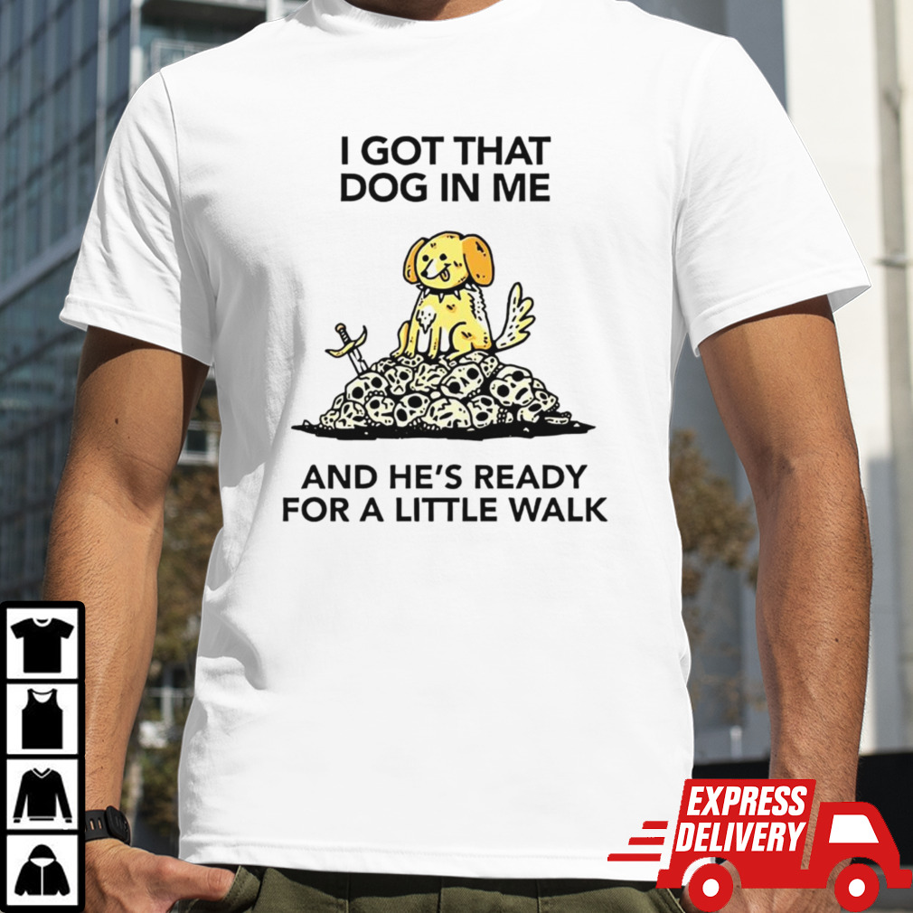 I gotta got that dog in me and hes ready for a little walk shirt