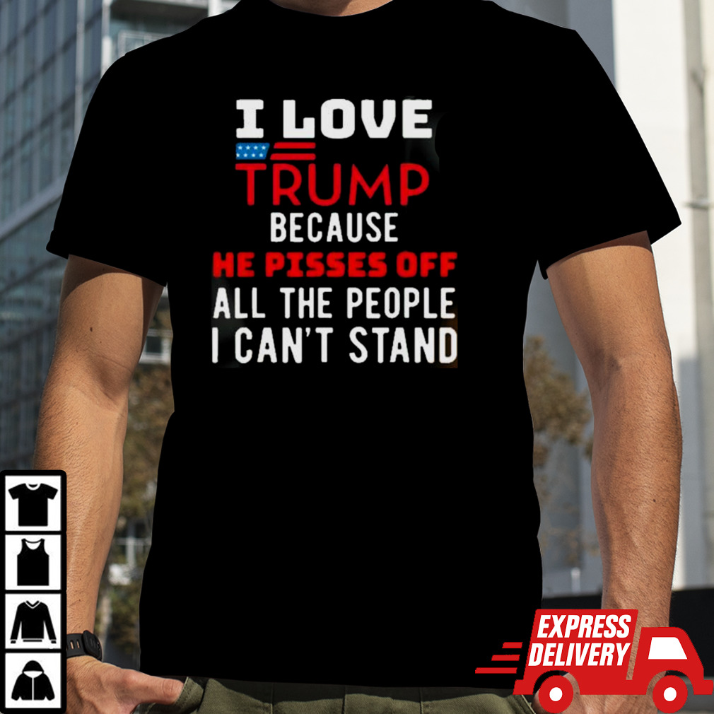 I Love Trump Because He Pisses Off The People I CanT Stand shirt