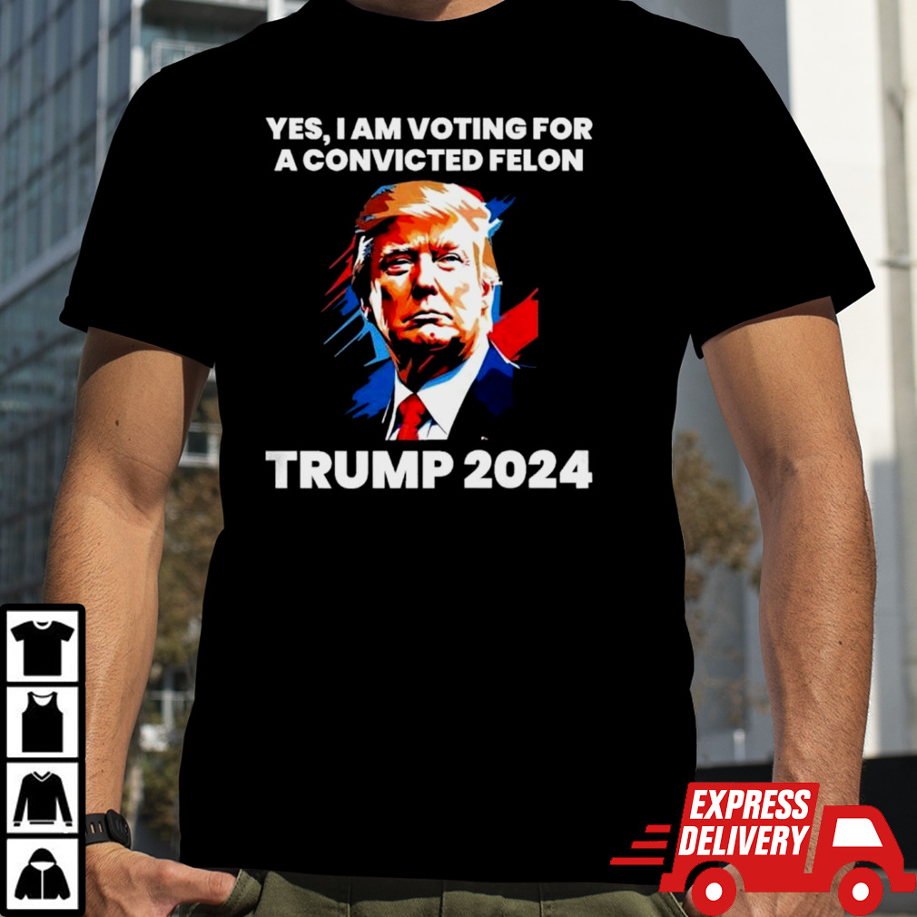 Trump 2024 Yes I Am Voting For A Convicted Felon Shirt