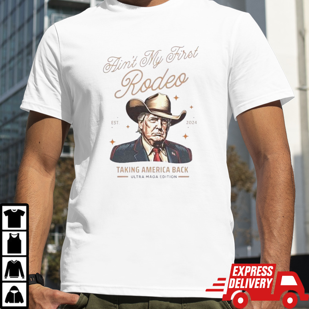 Ain’t My First Rodeo Trump Est 2024 Taking America Back Ultra Maga Edition Shirt