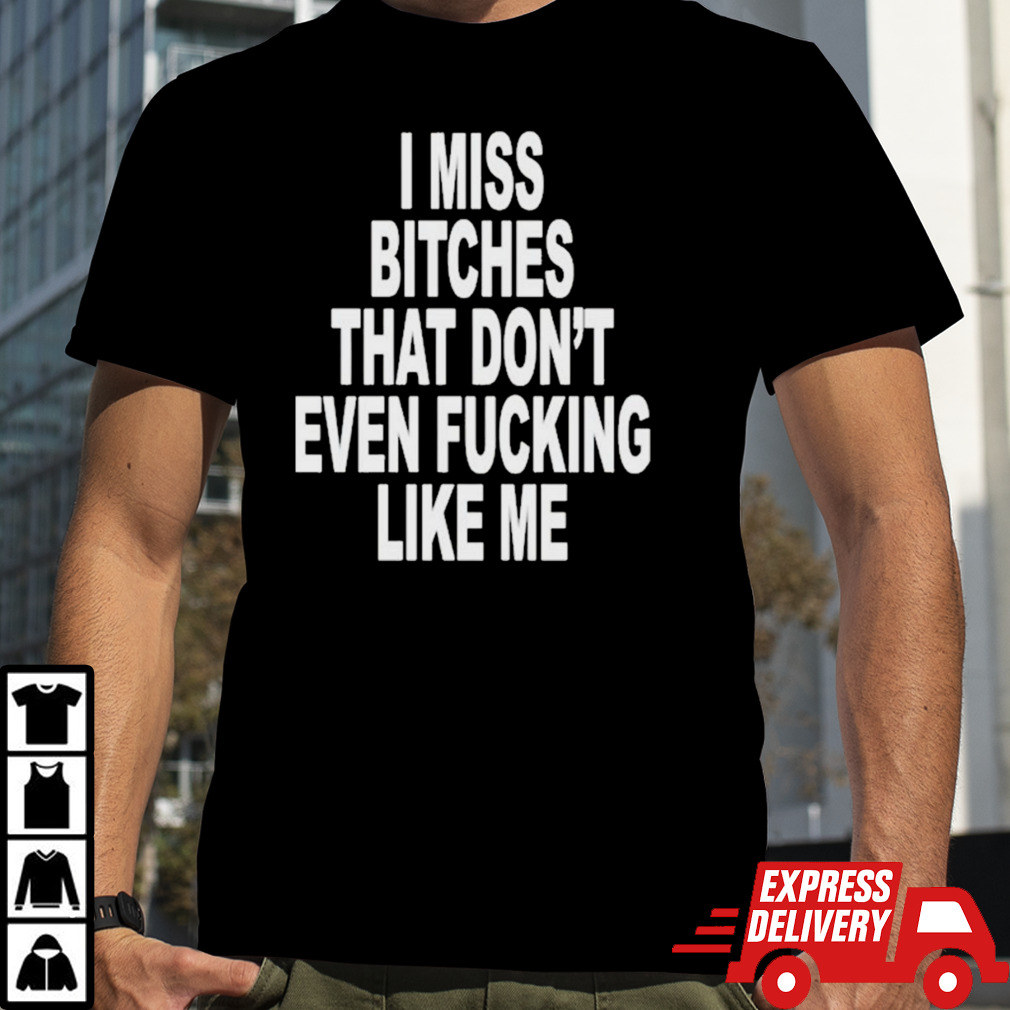 I Miss Bitches That Dont Even Fucking Like Me T-shirt